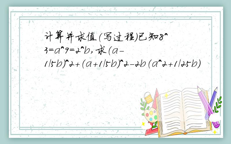 计算并求值（写过程）已知8^3=a^9=2^b,求（a-1/5b）^2+（a+1/5b）^2-2b（a^2+1/25b）