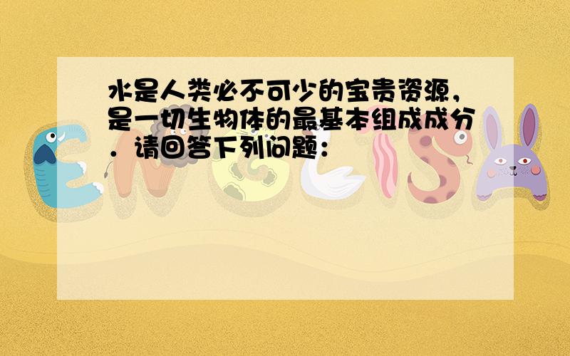 水是人类必不可少的宝贵资源，是一切生物体的最基本组成成分．请回答下列问题：