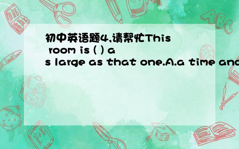 初中英语题4,请帮忙This room is ( ) as large as that one.A.a time and