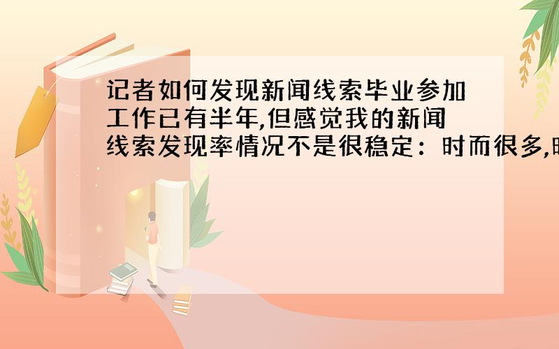 记者如何发现新闻线索毕业参加工作已有半年,但感觉我的新闻线索发现率情况不是很稳定：时而很多,时而很少或没有.主要从事时政