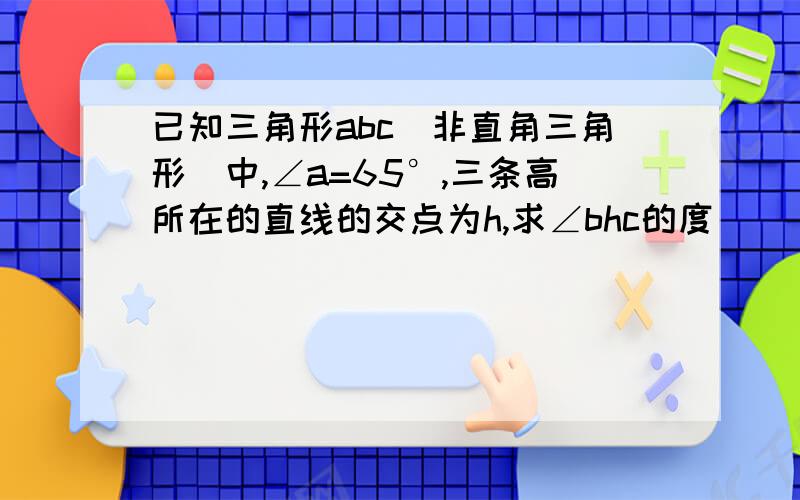 已知三角形abc(非直角三角形)中,∠a=65°,三条高所在的直线的交点为h,求∠bhc的度