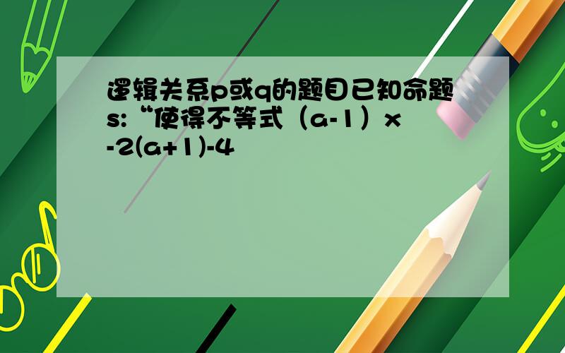 逻辑关系p或q的题目已知命题s:“使得不等式（a-1）x-2(a+1)-4