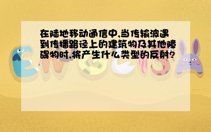 在陆地移动通信中,当传输波遇到传播路径上的建筑物及其他障碍物时,将产生什么类型的反射?