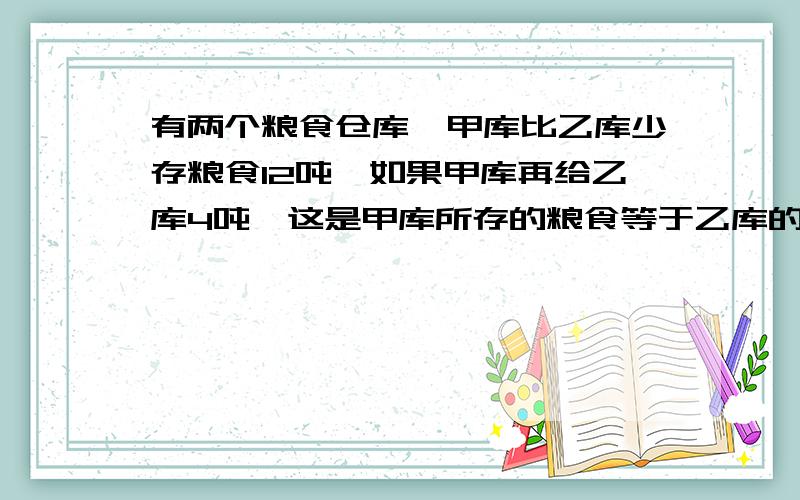 有两个粮食仓库,甲库比乙库少存粮食12吨,如果甲库再给乙库4吨,这是甲库所存的粮食等于乙库的3/7.两个仓库各存粮食多少