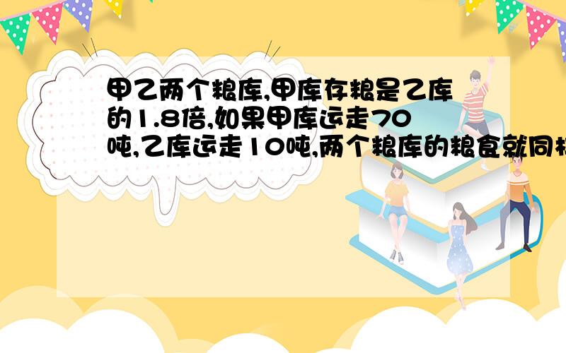 甲乙两个粮库,甲库存粮是乙库的1.8倍,如果甲库运走70吨,乙库运走10吨,两个粮库的粮食就同样多乙库有粮