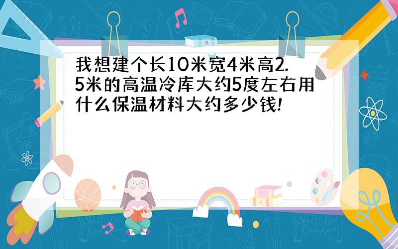 我想建个长10米宽4米高2.5米的高温冷库大约5度左右用什么保温材料大约多少钱!