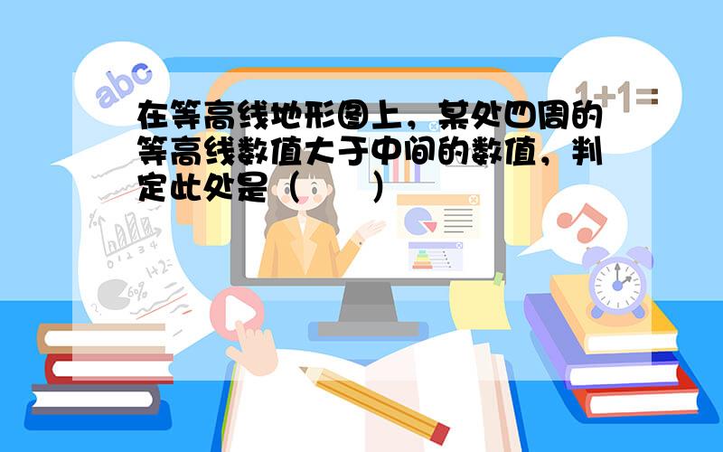 在等高线地形图上，某处四周的等高线数值大于中间的数值，判定此处是（　　）