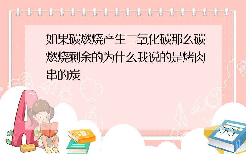 如果碳燃烧产生二氧化碳那么碳燃烧剩余的为什么我说的是烤肉串的炭