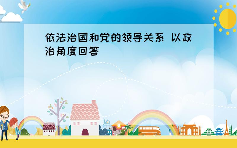 依法治国和党的领导关系 以政治角度回答