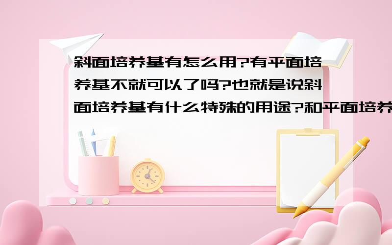 斜面培养基有怎么用?有平面培养基不就可以了吗?也就是说斜面培养基有什么特殊的用途?和平面培养基有什么不同?