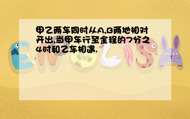 甲乙两车同时从A,B两地相对开出,当甲车行至全程的7分之4时和乙车相遇.