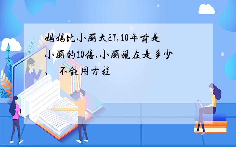 妈妈比小丽大27,10年前是小丽的10倍,小丽现在是多少、 不能用方程