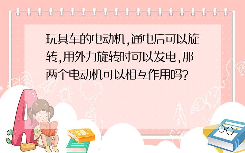 玩具车的电动机,通电后可以旋转,用外力旋转时可以发电,那两个电动机可以相互作用吗?