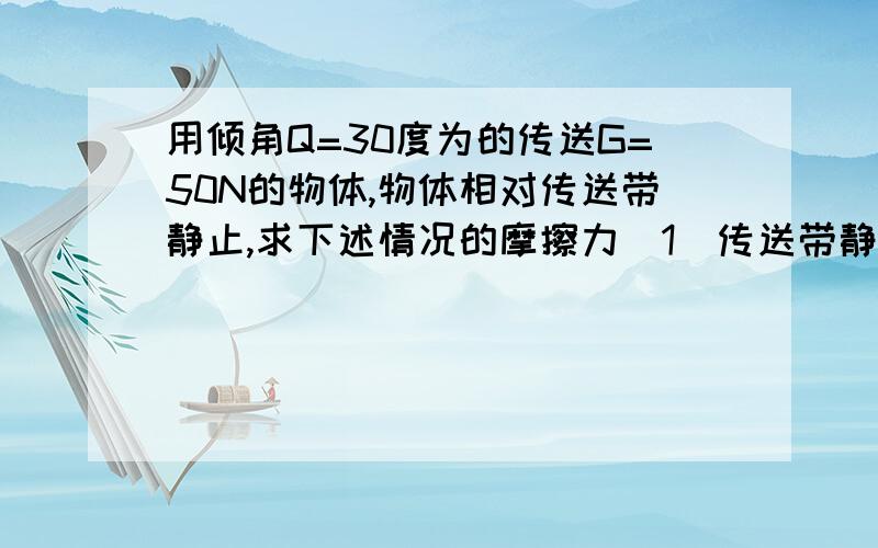 用倾角Q=30度为的传送G=50N的物体,物体相对传送带静止,求下述情况的摩擦力（1）传送带静止（2）传送带以V=5m/