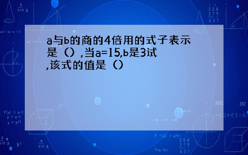 a与b的商的4倍用的式子表示是（）,当a=15,b是3试,该式的值是（）