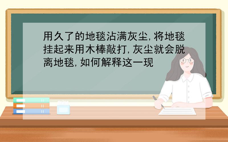 用久了的地毯沾满灰尘,将地毯挂起来用木棒敲打,灰尘就会脱离地毯,如何解释这一现