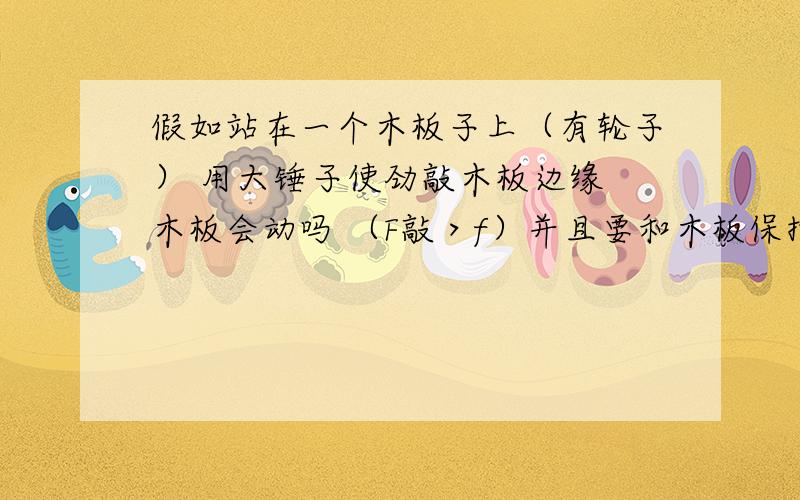 假如站在一个木板子上（有轮子） 用大锤子使劲敲木板边缘 木板会动吗 （F敲＞f）并且要和木板保持相对静止~