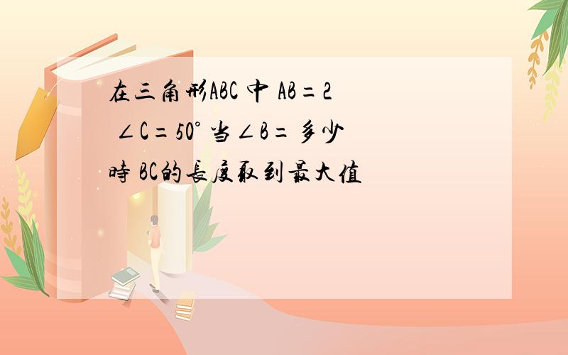 在三角形ABC 中 AB=2 ∠C=50° 当∠B=多少时 BC的长度取到最大值