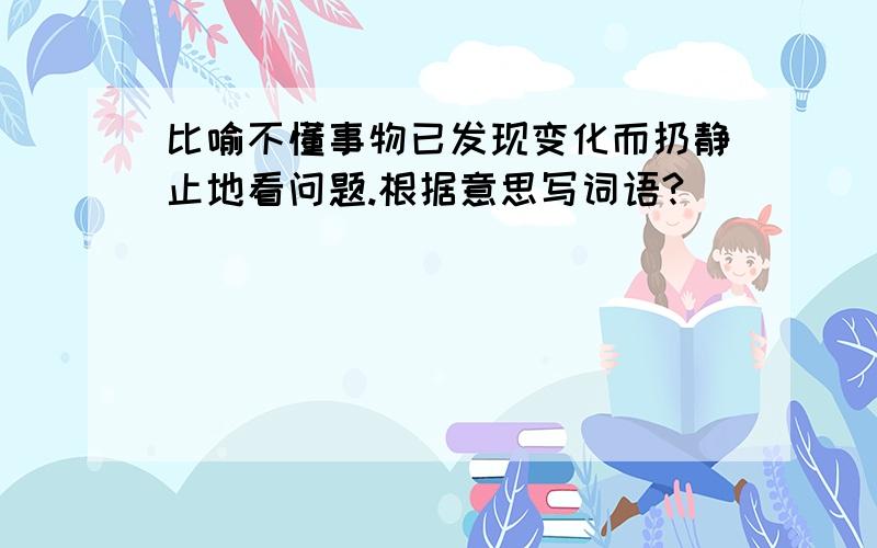 比喻不懂事物已发现变化而扔静止地看问题.根据意思写词语?