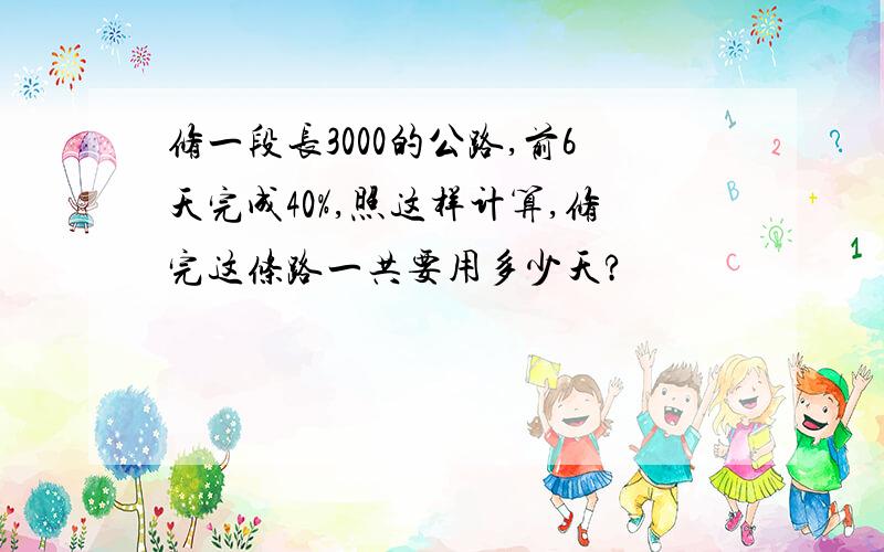 修一段长3000的公路,前6天完成40%,照这样计算,修完这条路一共要用多少天?