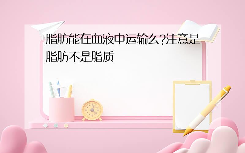 脂肪能在血液中运输么?注意是脂肪不是脂质