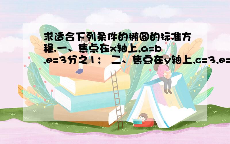 求适合下列条件的椭圆的标准方程.一、焦点在x轴上,a=b,e=3分之1； 二、焦点在y轴上,c=3,e=5分之.