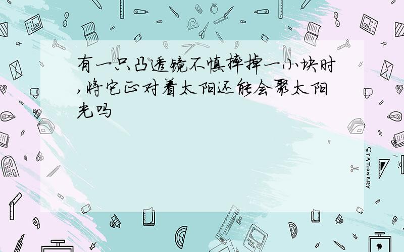 有一只凸透镜不慎摔掉一小块时,将它正对着太阳还能会聚太阳光吗