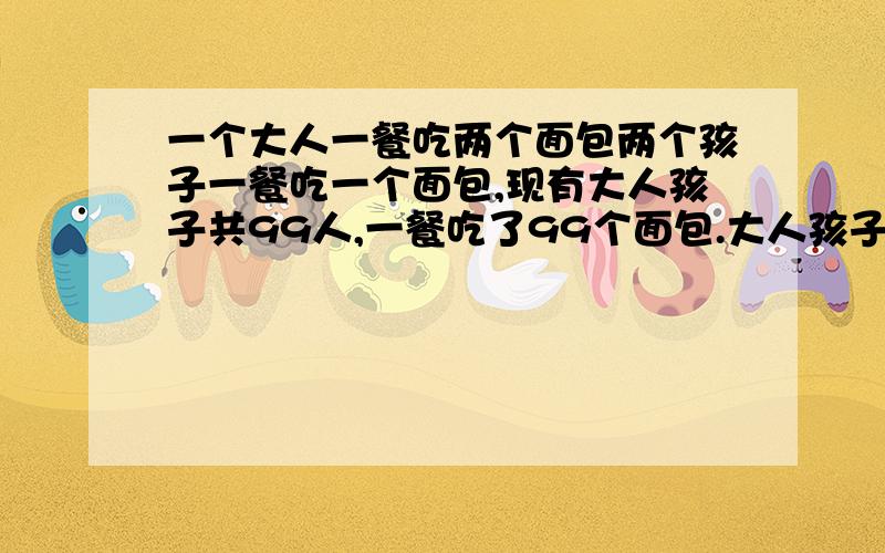 一个大人一餐吃两个面包两个孩子一餐吃一个面包,现有大人孩子共99人,一餐吃了99个面包.大人孩子各几人