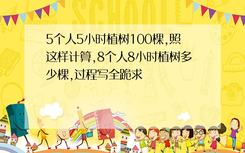 5个人5小时植树100棵,照这样计算,8个人8小时植树多少棵,过程写全跪求