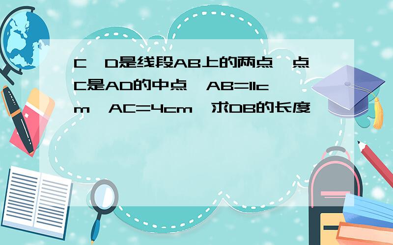 C、D是线段AB上的两点,点C是AD的中点,AB=11cm,AC=4cm,求DB的长度