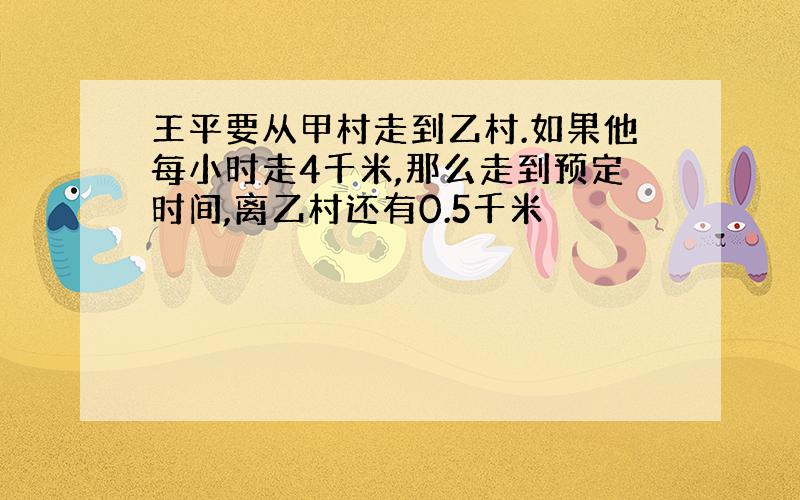 王平要从甲村走到乙村.如果他每小时走4千米,那么走到预定时间,离乙村还有0.5千米