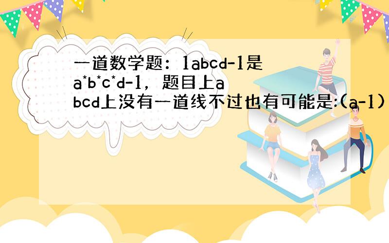 一道数学题：1abcd-1是a*b*c*d-1，题目上abcd上没有一道线不过也有可能是:(a-1)(b-1)(c-1)