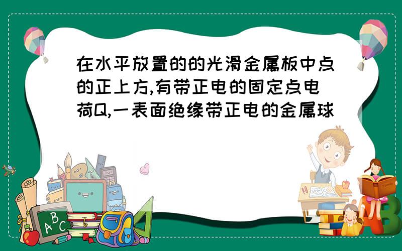 在水平放置的的光滑金属板中点的正上方,有带正电的固定点电荷Q,一表面绝缘带正电的金属球