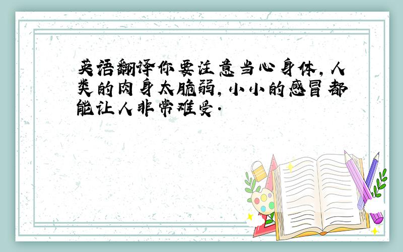 英语翻译你要注意当心身体,人类的肉身太脆弱,小小的感冒都能让人非常难受.