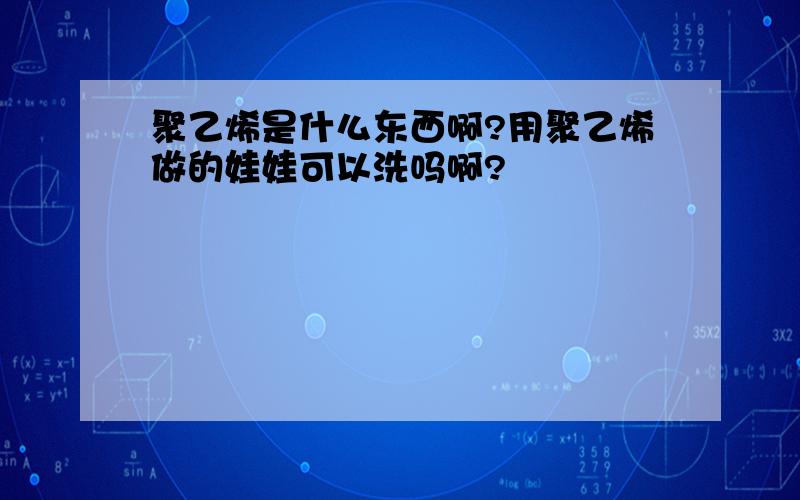 聚乙烯是什么东西啊?用聚乙烯做的娃娃可以洗吗啊?