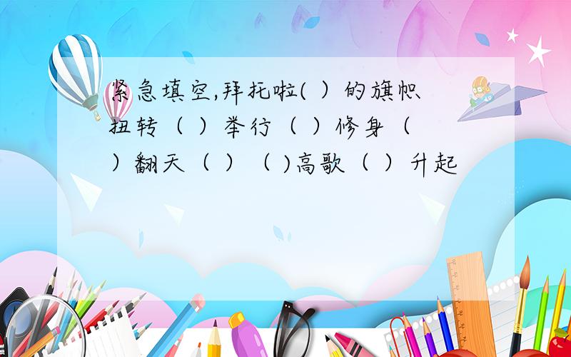 紧急填空,拜托啦( ）的旗帜扭转（ ）举行（ ）修身（ ）翻天（ ）（ )高歌（ ）升起