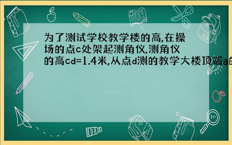 为了测试学校教学楼的高,在操场的点c处架起测角仪,测角仪的高cd=1.4米,从点d测的教学大楼顶端a的仰角α=45°,测