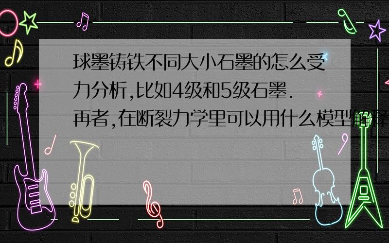 球墨铸铁不同大小石墨的怎么受力分析,比如4级和5级石墨.再者,在断裂力学里可以用什么模型解释?