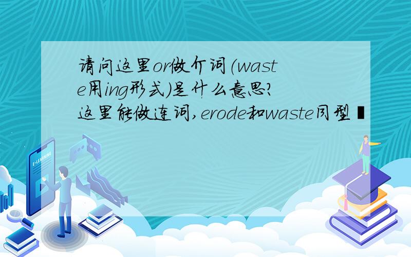 请问这里or做介词（waste用ing形式）是什么意思?这里能做连词,erode和waste同型麽