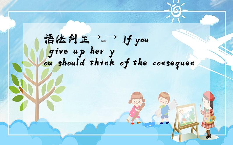 语法纠正→_→ If you give up her you should think of the consequen