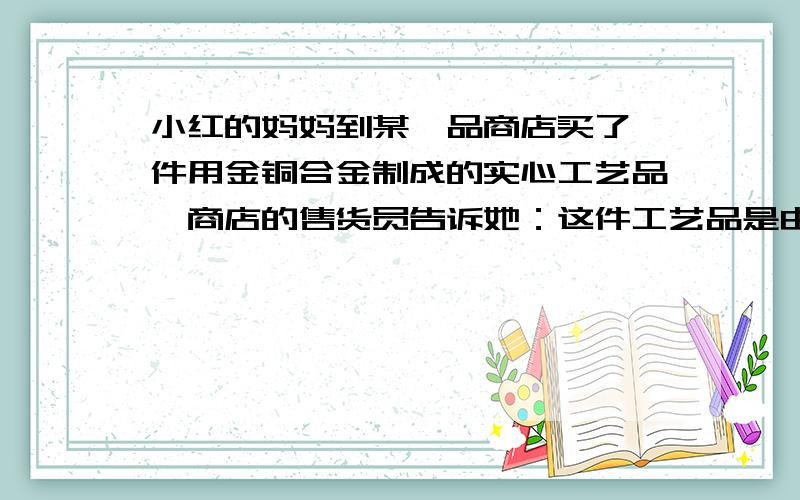 小红的妈妈到某一品商店买了一件用金铜合金制成的实心工艺品,商店的售货员告诉她：这件工艺品是由质量相等的金,铜两种金属混合