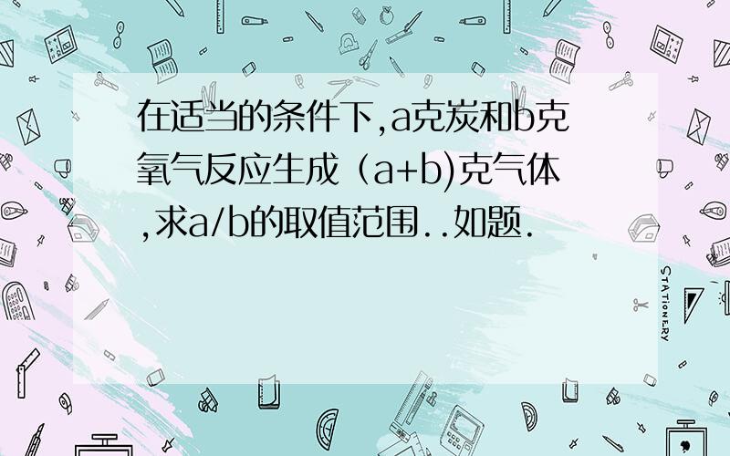 在适当的条件下,a克炭和b克氧气反应生成（a+b)克气体,求a/b的取值范围..如题.