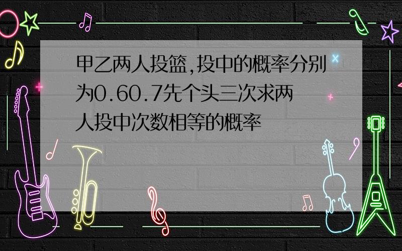 甲乙两人投篮,投中的概率分别为0.60.7先个头三次求两人投中次数相等的概率