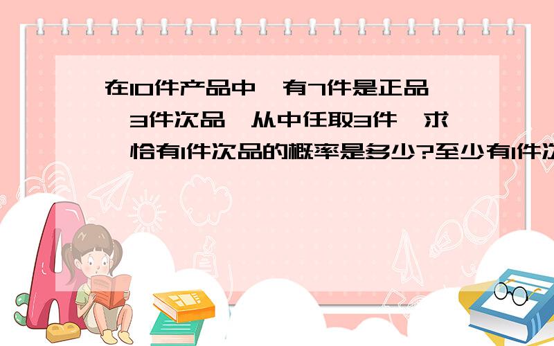 在10件产品中,有7件是正品,3件次品,从中任取3件,求,恰有1件次品的概率是多少?至少有1件次的...