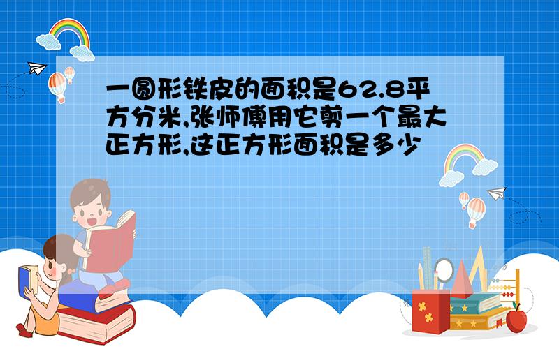 一圆形铁皮的面积是62.8平方分米,张师傅用它剪一个最大正方形,这正方形面积是多少