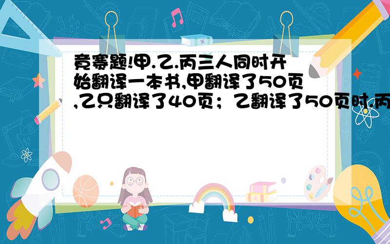 竟赛题!甲.乙.丙三人同时开始翻译一本书,甲翻译了50页,乙只翻译了40页；乙翻译了50页时.丙翻译了30页.当丙翻译了