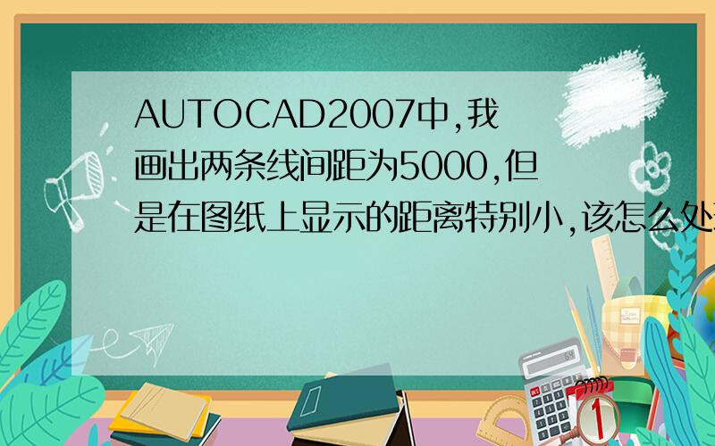 AUTOCAD2007中,我画出两条线间距为5000,但是在图纸上显示的距离特别小,该怎么处理?