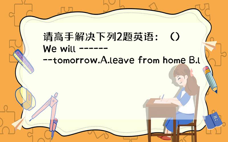 请高手解决下列2题英语：（）We will --------tomorrow.A.leave from home B.l