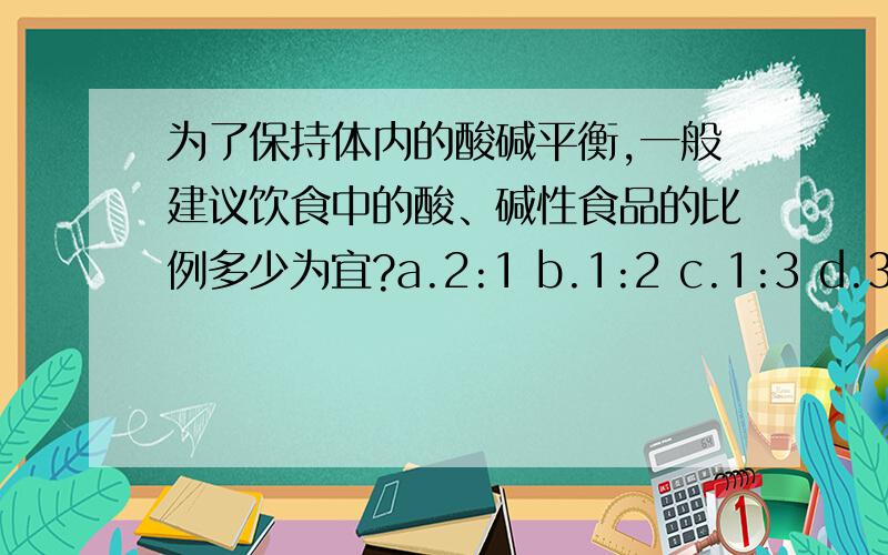 为了保持体内的酸碱平衡,一般建议饮食中的酸、碱性食品的比例多少为宜?a.2:1 b.1:2 c.1:3 d.3:1 .