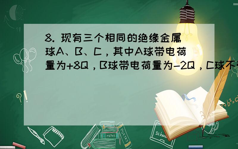 8. 现有三个相同的绝缘金属球A、B、C，其中A球带电荷量为+8Q，B球带电荷量为-2Q，C球不带电。 （1）保持A和B